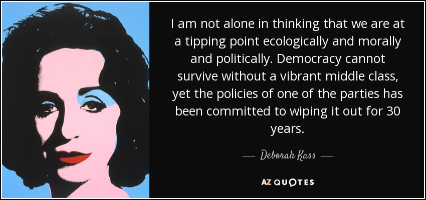 I am not alone in thinking that we are at a tipping point ecologically and morally and politically. Democracy cannot survive without a vibrant middle class, yet the policies of one of the parties has been committed to wiping it out for 30 years. - Deborah Kass
