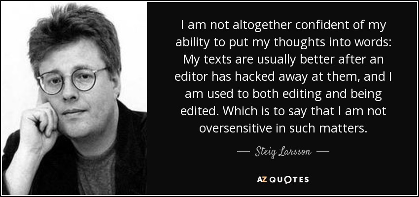 I am not altogether confident of my ability to put my thoughts into words: My texts are usually better after an editor has hacked away at them, and I am used to both editing and being edited. Which is to say that I am not oversensitive in such matters. - Steig Larsson