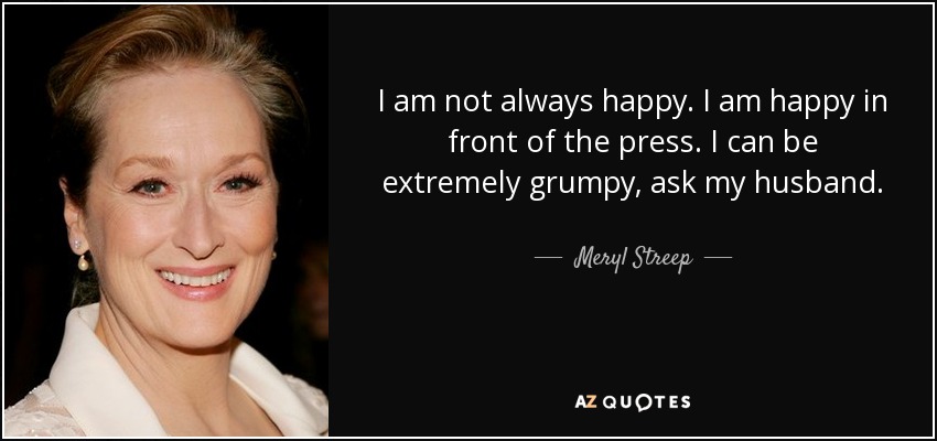 I am not always happy. I am happy in front of the press. I can be extremely grumpy, ask my husband. - Meryl Streep