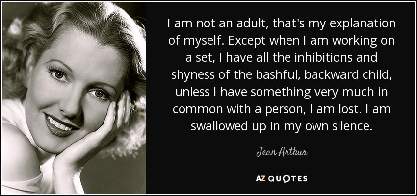 I am not an adult, that's my explanation of myself. Except when I am working on a set, I have all the inhibitions and shyness of the bashful, backward child, unless I have something very much in common with a person, I am lost. I am swallowed up in my own silence. - Jean Arthur