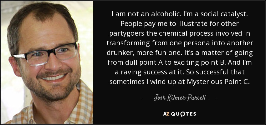 I am not an alcoholic. I'm a social catalyst. People pay me to illustrate for other partygoers the chemical process involved in transforming from one persona into another drunker, more fun one. It's a matter of going from dull point A to exciting point B. And I'm a raving success at it. So successful that sometimes I wind up at Mysterious Point C. - Josh Kilmer-Purcell