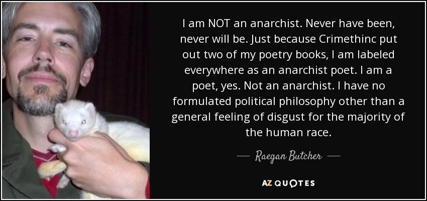 I am NOT an anarchist. Never have been, never will be. Just because Crimethinc put out two of my poetry books, I am labeled everywhere as an anarchist poet. I am a poet, yes. Not an anarchist. I have no formulated political philosophy other than a general feeling of disgust for the majority of the human race. - Raegan Butcher