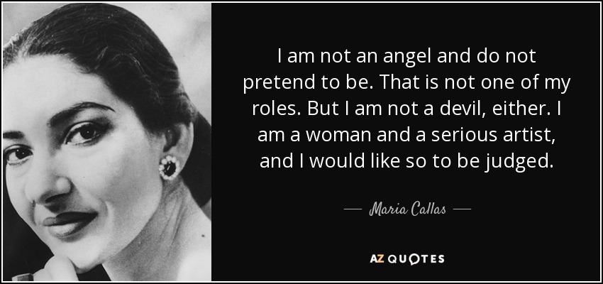I am not an angel and do not pretend to be. That is not one of my roles. But I am not a devil, either. I am a woman and a serious artist, and I would like so to be judged. - Maria Callas