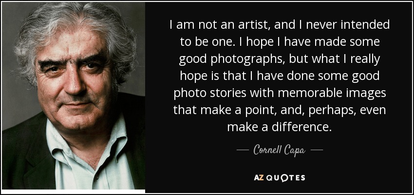 I am not an artist, and I never intended to be one. I hope I have made some good photographs, but what I really hope is that I have done some good photo stories with memorable images that make a point, and, perhaps, even make a difference. - Cornell Capa