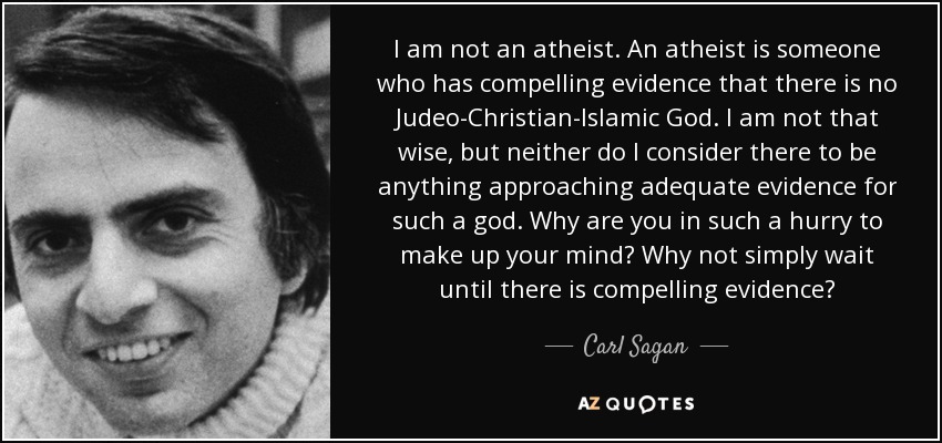 I am not an atheist. An atheist is someone who has compelling evidence that there is no Judeo-Christian-Islamic God. I am not that wise, but neither do I consider there to be anything approaching adequate evidence for such a god. Why are you in such a hurry to make up your mind? Why not simply wait until there is compelling evidence? - Carl Sagan