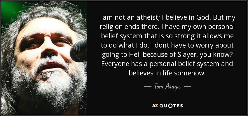 I am not an atheist; I believe in God. But my religion ends there. I have my own personal belief system that is so strong it allows me to do what I do. I dont have to worry about going to Hell because of Slayer, you know? Everyone has a personal belief system and believes in life somehow. - Tom Araya