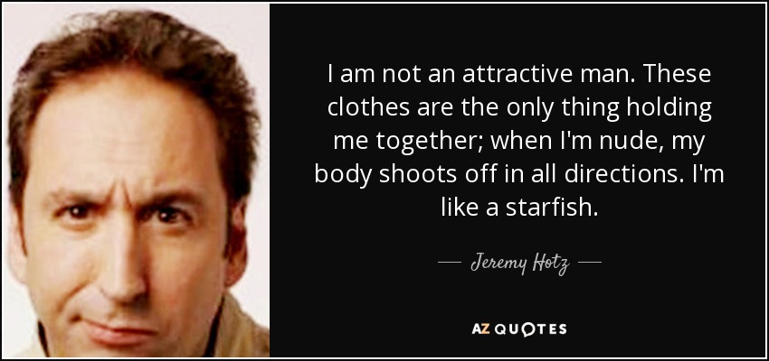 I am not an attractive man. These clothes are the only thing holding me together; when I'm nude, my body shoots off in all directions. I'm like a starfish. - Jeremy Hotz