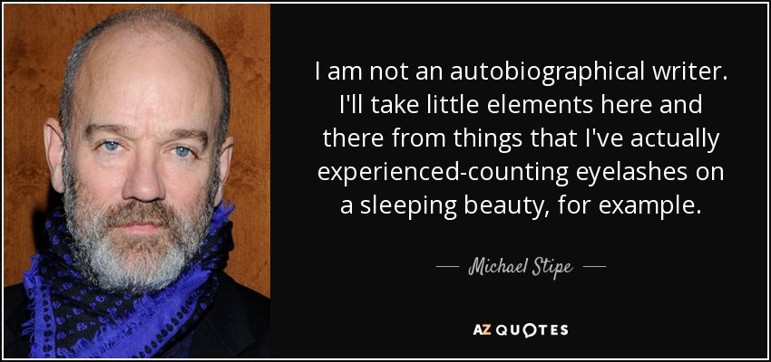 I am not an autobiographical writer. I'll take little elements here and there from things that I've actually experienced-counting eyelashes on a sleeping beauty, for example. - Michael Stipe