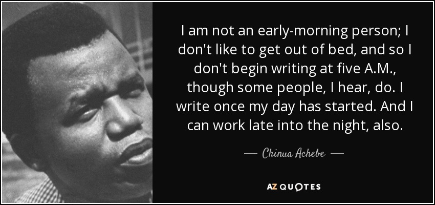 I am not an early-morning person; I don't like to get out of bed, and so I don't begin writing at five A.M., though some people, I hear, do. I write once my day has started. And I can work late into the night, also. - Chinua Achebe