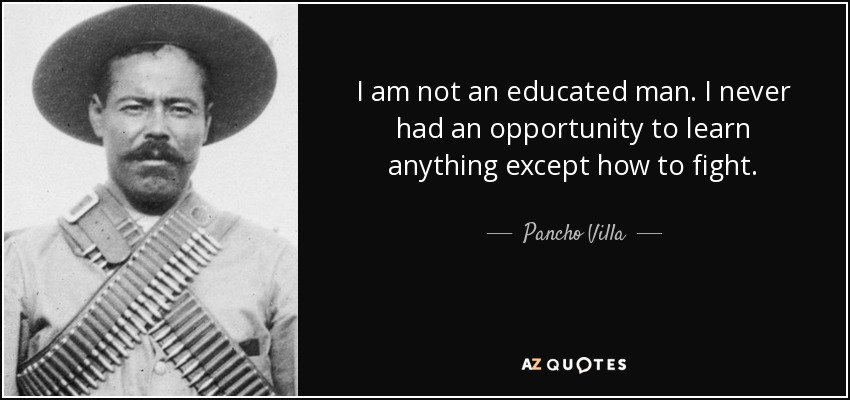 I am not an educated man. I never had an opportunity to learn anything except how to fight. - Pancho Villa