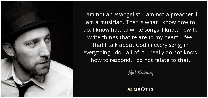 I am not an evangelist. I am not a preacher. I am a musician. That is what I know how to do. I know how to write songs. I know how to write things that relate to my heart. I feel that I talk about God in every song, in everything I do - all of it! I really do not know how to respond. I do not relate to that. - Mat Kearney