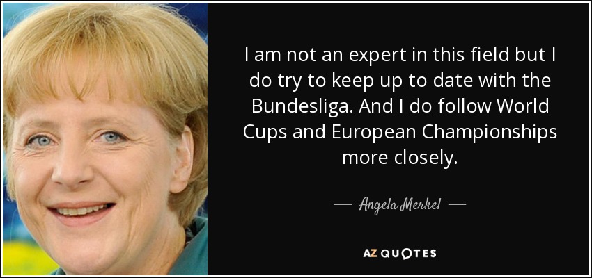 I am not an expert in this field but I do try to keep up to date with the Bundesliga. And I do follow World Cups and European Championships more closely. - Angela Merkel