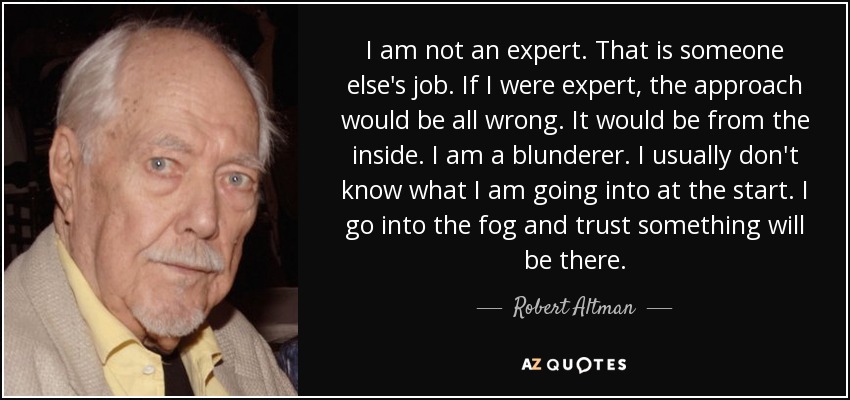 I am not an expert. That is someone else's job. If I were expert, the approach would be all wrong. It would be from the inside. I am a blunderer. I usually don't know what I am going into at the start. I go into the fog and trust something will be there. - Robert Altman
