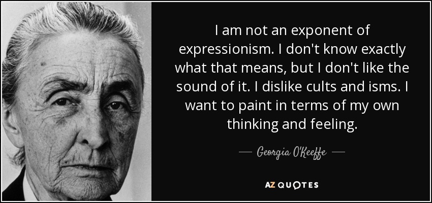 I am not an exponent of expressionism. I don't know exactly what that means, but I don't like the sound of it. I dislike cults and isms. I want to paint in terms of my own thinking and feeling. - Georgia O'Keeffe