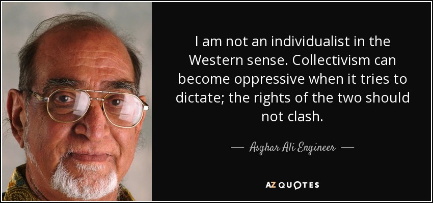 I am not an individualist in the Western sense. Collectivism can become oppressive when it tries to dictate; the rights of the two should not clash. - Asghar Ali Engineer