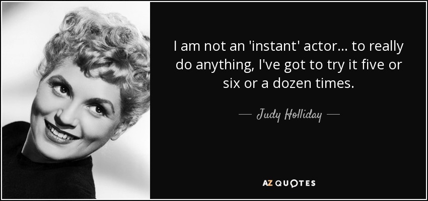 I am not an 'instant' actor... to really do anything, I've got to try it five or six or a dozen times. - Judy Holliday