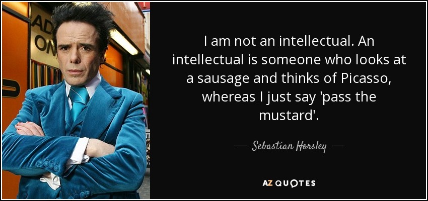 I am not an intellectual. An intellectual is someone who looks at a sausage and thinks of Picasso, whereas I just say 'pass the mustard'. - Sebastian Horsley