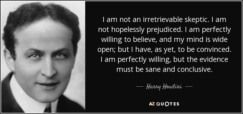 I am not an irretrievable skeptic. I am not hopelessly prejudiced. I am perfectly willing to believe, and my mind is wide open; but I have, as yet, to be convinced. I am perfectly willing, but the evidence must be sane and conclusive. - Harry Houdini