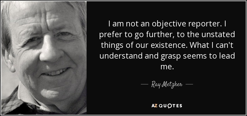 I am not an objective reporter. I prefer to go further, to the unstated things of our existence. What I can't understand and grasp seems to lead me. - Ray Metzker