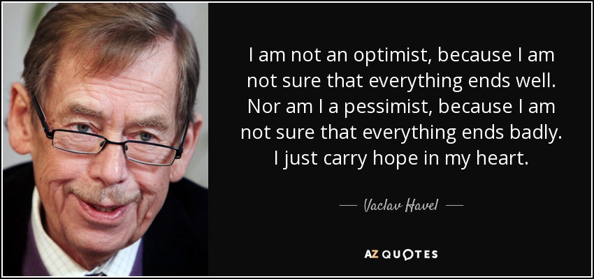I am not an optimist, because I am not sure that everything ends well. Nor am I a pessimist, because I am not sure that everything ends badly. I just carry hope in my heart. - Vaclav Havel