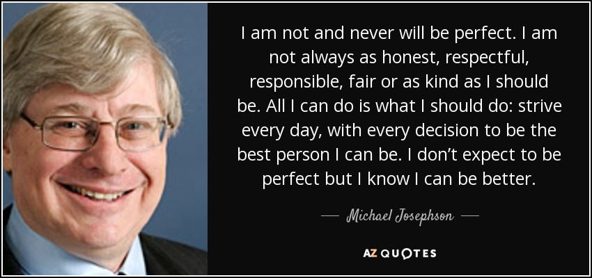 I am not and never will be perfect. I am not always as honest, respectful, responsible, fair or as kind as I should be. All I can do is what I should do: strive every day, with every decision to be the best person I can be. I don’t expect to be perfect but I know I can be better. - Michael Josephson