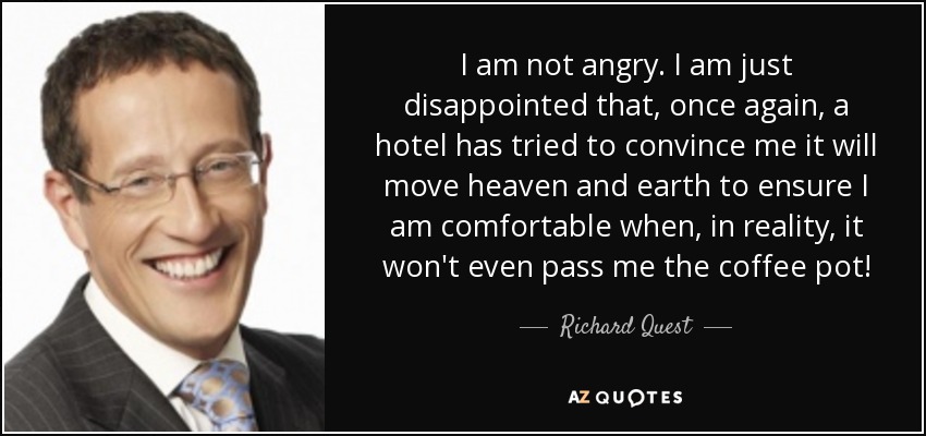 I am not angry. I am just disappointed that, once again, a hotel has tried to convince me it will move heaven and earth to ensure I am comfortable when, in reality, it won't even pass me the coffee pot! - Richard Quest