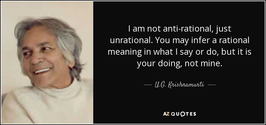 I am not anti-rational, just unrational. You may infer a rational meaning in what I say or do, but it is your doing, not mine. - U.G. Krishnamurti