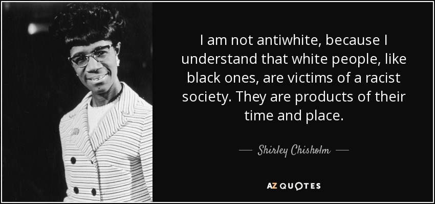 I am not antiwhite, because I understand that white people, like black ones, are victims of a racist society. They are products of their time and place. - Shirley Chisholm