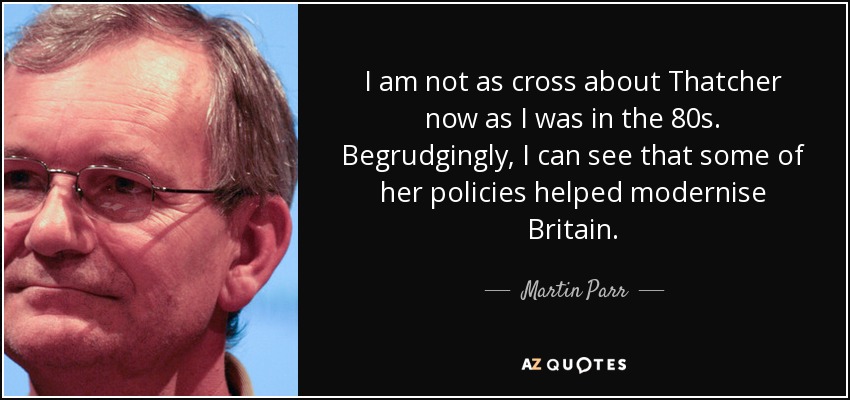 I am not as cross about Thatcher now as I was in the 80s. Begrudgingly, I can see that some of her policies helped modernise Britain. - Martin Parr