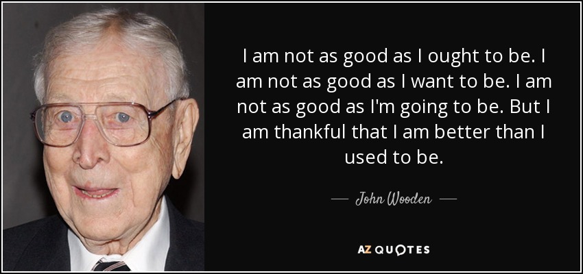 I am not as good as I ought to be. I am not as good as I want to be. I am not as good as I'm going to be. But I am thankful that I am better than I used to be. - John Wooden