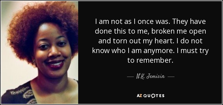 I am not as I once was. They have done this to me, broken me open and torn out my heart. I do not know who I am anymore. I must try to remember. - N.K. Jemisin