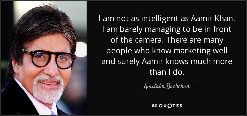 I am not as intelligent as Aamir Khan . I am barely managing to be in front of the camera. There are many people who know marketing well and surely Aamir knows much more than I do. - Amitabh Bachchan