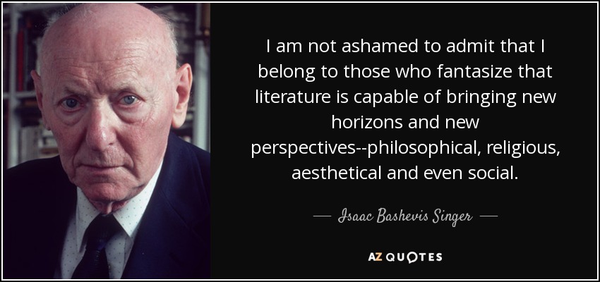 I am not ashamed to admit that I belong to those who fantasize that literature is capable of bringing new horizons and new perspectives--philosophical, religious, aesthetical and even social. - Isaac Bashevis Singer