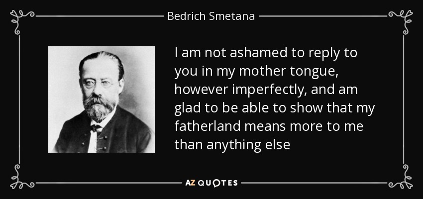 I am not ashamed to reply to you in my mother tongue, however imperfectly, and am glad to be able to show that my fatherland means more to me than anything else - Bedrich Smetana