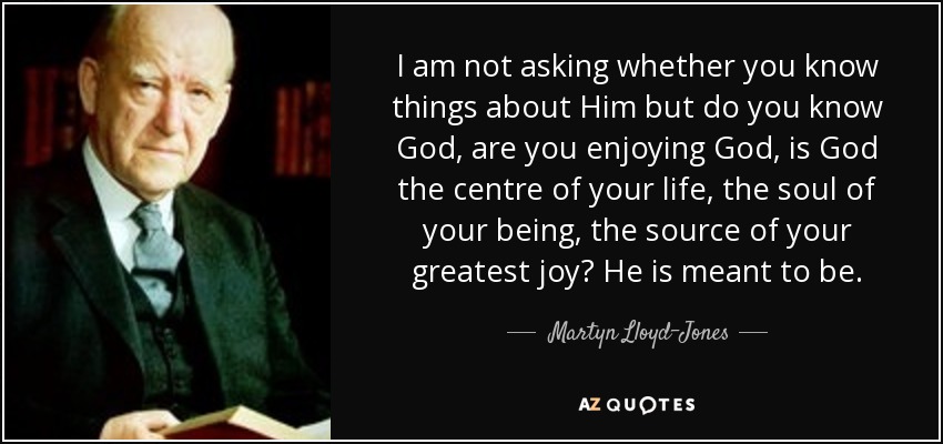 I am not asking whether you know things about Him but do you know God, are you enjoying God, is God the centre of your life, the soul of your being, the source of your greatest joy? He is meant to be. - Martyn Lloyd-Jones 