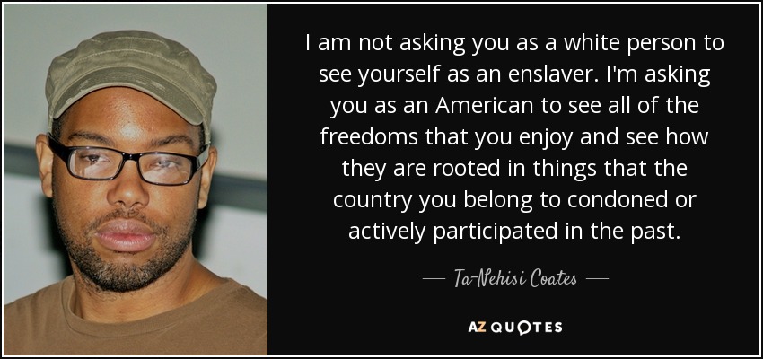 I am not asking you as a white person to see yourself as an enslaver. I'm asking you as an American to see all of the freedoms that you enjoy and see how they are rooted in things that the country you belong to condoned or actively participated in the past. - Ta-Nehisi Coates