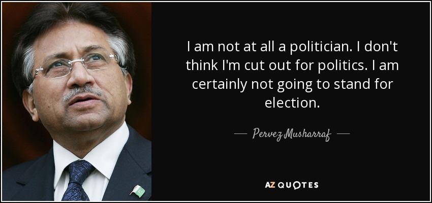 I am not at all a politician. I don't think I'm cut out for politics. I am certainly not going to stand for election. - Pervez Musharraf