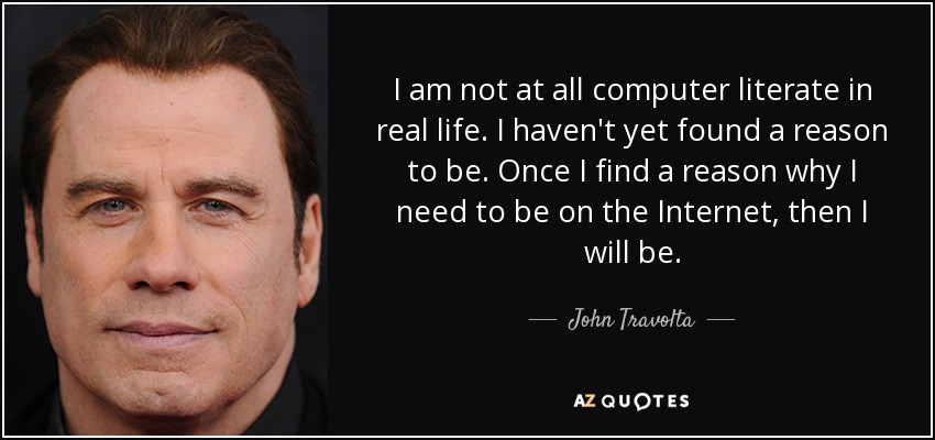 I am not at all computer literate in real life. I haven't yet found a reason to be. Once I find a reason why I need to be on the Internet, then I will be. - John Travolta