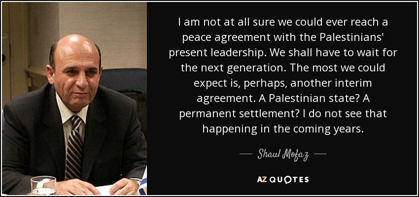 I am not at all sure we could ever reach a peace agreement with the Palestinians' present leadership. We shall have to wait for the next generation. The most we could expect is, perhaps, another interim agreement. A Palestinian state? A permanent settlement? I do not see that happening in the coming years. - Shaul Mofaz