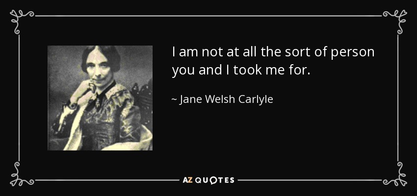 I am not at all the sort of person you and I took me for. - Jane Welsh Carlyle