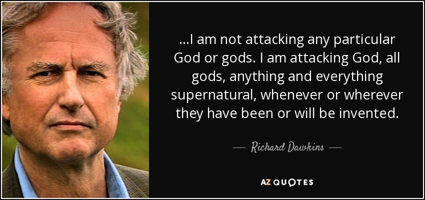 ...I am not attacking any particular God or gods. I am attacking God, all gods, anything and everything supernatural, whenever or wherever they have been or will be invented. - Richard Dawkins