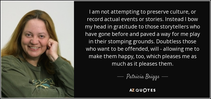 I am not attempting to preserve culture, or record actual events or stories. Instead I bow my head in gratitude to those storytellers who have gone before and paved a way for me play in their stomping grounds. Doubtless those who want to be offended, will - allowing me to make them happy, too, which pleases me as much as it pleases them. - Patricia Briggs