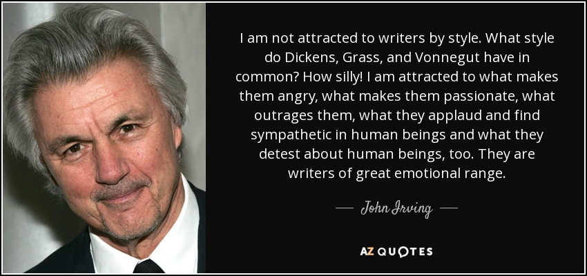 I am not attracted to writers by style. What style do Dickens, Grass, and Vonnegut have in common? How silly! I am attracted to what makes them angry, what makes them passionate, what outrages them, what they applaud and find sympathetic in human beings and what they detest about human beings, too. They are writers of great emotional range. - John Irving