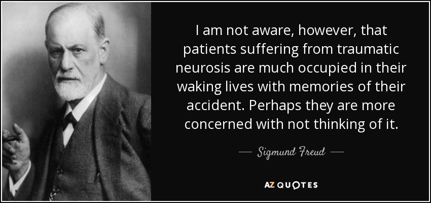 I am not aware, however, that patients suffering from traumatic neurosis are much occupied in their waking lives with memories of their accident. Perhaps they are more concerned with not thinking of it. - Sigmund Freud