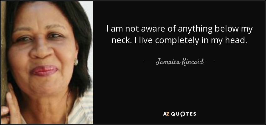 I am not aware of anything below my neck. I live completely in my head. - Jamaica Kincaid