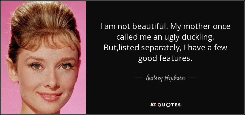 I am not beautiful. My mother once called me an ugly duckling. But,listed separately, I have a few good features. - Audrey Hepburn
