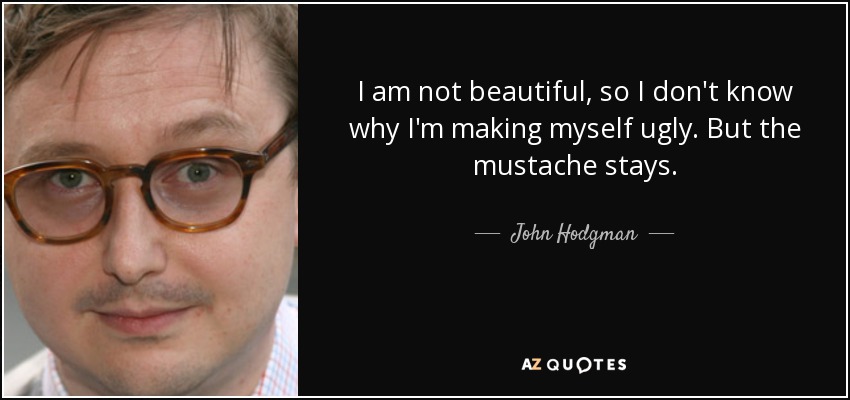 I am not beautiful, so I don't know why I'm making myself ugly. But the mustache stays. - John Hodgman