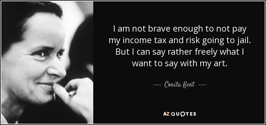 I am not brave enough to not pay my income tax and risk going to jail. But I can say rather freely what I want to say with my art. - Corita Kent