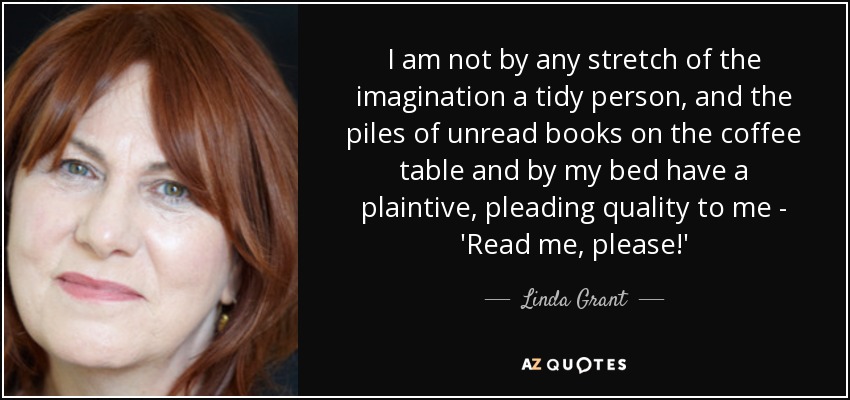 I am not by any stretch of the imagination a tidy person, and the piles of unread books on the coffee table and by my bed have a plaintive, pleading quality to me - 'Read me, please!' - Linda Grant