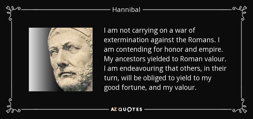 I am not carrying on a war of extermination against the Romans. I am contending for honor and empire. My ancestors yielded to Roman valour. I am endeavouring that others, in their turn, will be obliged to yield to my good fortune, and my valour. - Hannibal